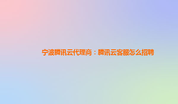 宁波腾讯云代理商：腾讯云客服怎么招聘
