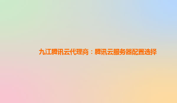 九江腾讯云代理商：腾讯云服务器配置选择