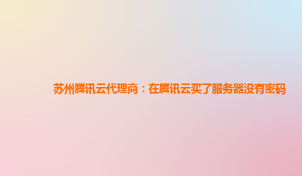 苏州腾讯云代理商：在腾讯云买了服务器没有密码