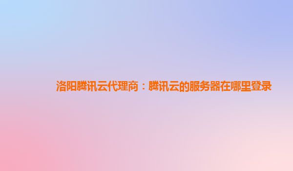 洛阳腾讯云代理商：腾讯云的服务器在哪里登录
