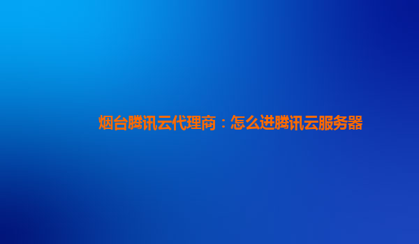 烟台腾讯云代理商：怎么进腾讯云服务器