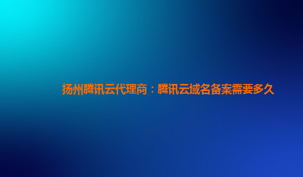 扬州腾讯云代理商：腾讯云域名备案需要多久