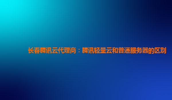 长春腾讯云代理商：腾讯轻量云和普通服务器的区别