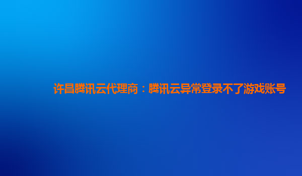 许昌腾讯云代理商：腾讯云异常登录不了游戏账号