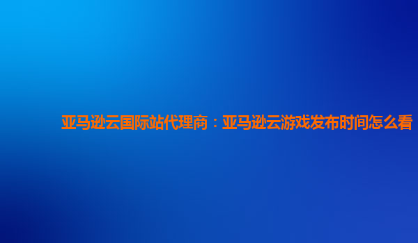 亚马逊云国际站代理商：亚马逊云游戏发布时间怎么看
