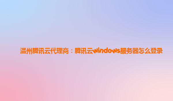 温州腾讯云代理商：腾讯云windows服务器怎么登录