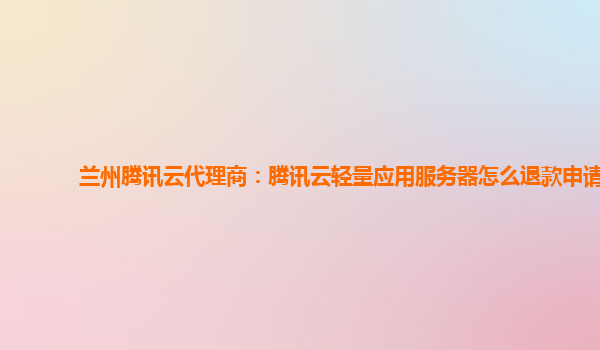 兰州腾讯云代理商：腾讯云轻量应用服务器怎么退款申请