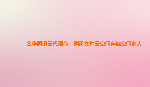 金华腾讯云代理商：腾讯文件云空间存储空间多大