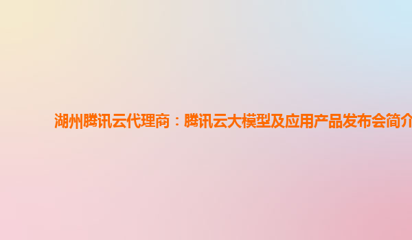 湖州腾讯云代理商：腾讯云大模型及应用产品发布会简介