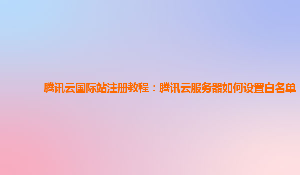 腾讯云国际站注册教程：腾讯云服务器如何设置白名单