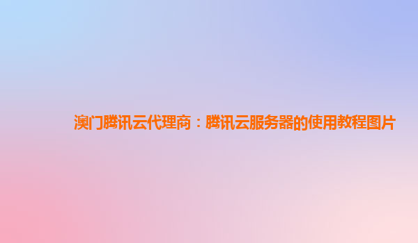 澳门腾讯云代理商：腾讯云服务器的使用教程图片