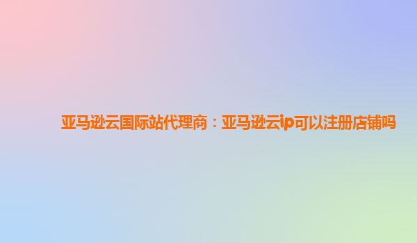 亚马逊云国际站代理商：亚马逊云ip可以注册店铺吗