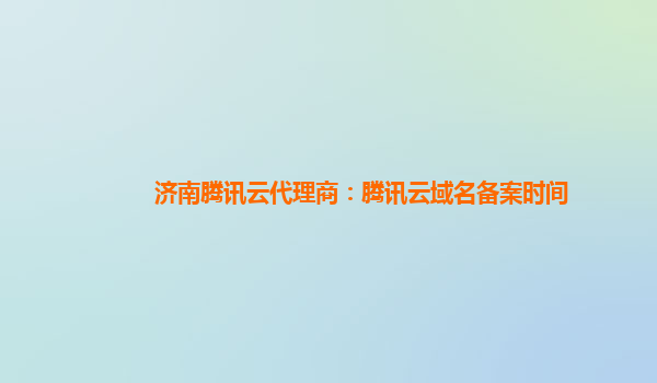 济南腾讯云代理商：腾讯云域名备案时间