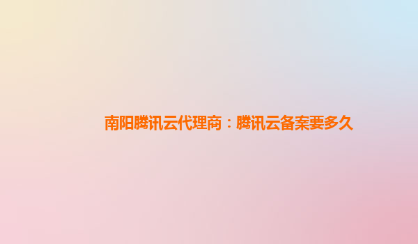 南阳腾讯云代理商：腾讯云备案要多久