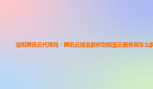 洛阳腾讯云代理商：腾讯云域名解析到阿里云服务器怎么解决