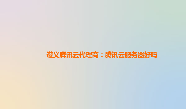 遵义腾讯云代理商：腾讯云服务器好吗