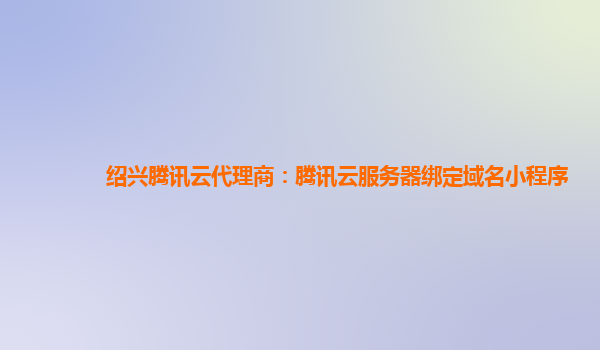 绍兴腾讯云代理商：腾讯云服务器绑定域名小程序