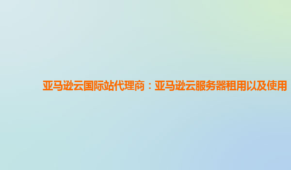 亚马逊云国际站代理商：亚马逊云服务器租用以及使用
