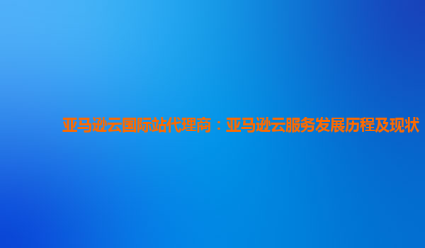 亚马逊云国际站代理商：亚马逊云服务发展历程及现状