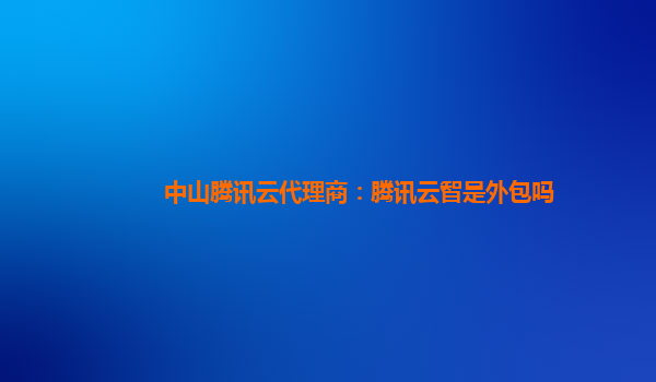 中山腾讯云代理商：腾讯云智是外包吗