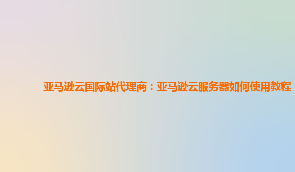 亚马逊云国际站代理商：亚马逊云服务器如何使用教程