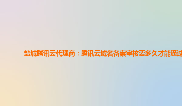 盐城腾讯云代理商：腾讯云域名备案审核要多久才能通过