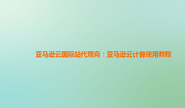 亚马逊云国际站代理商：亚马逊云计算使用教程