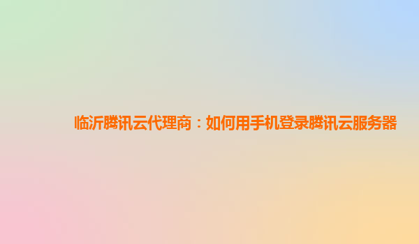 临沂腾讯云代理商：如何用手机登录腾讯云服务器