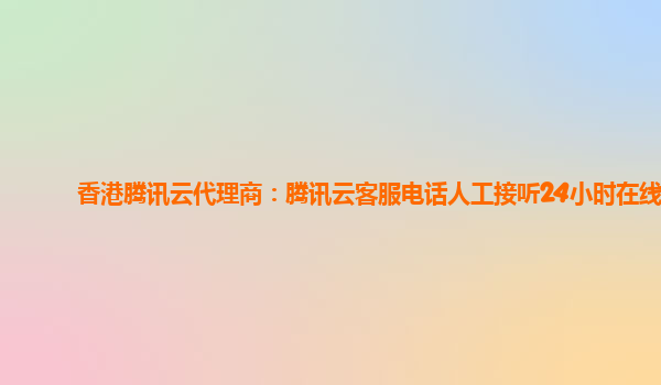 香港腾讯云代理商：腾讯云客服电话人工接听24小时在线