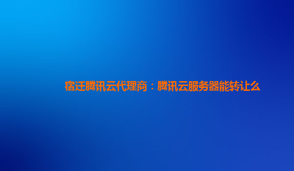 宿迁腾讯云代理商：腾讯云服务器能转让么