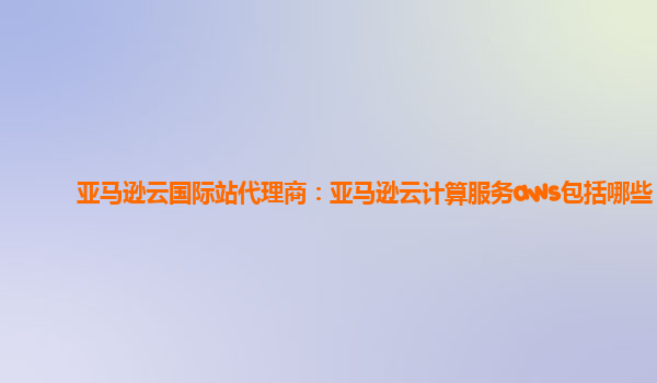 亚马逊云国际站代理商：亚马逊云计算服务aws包括哪些