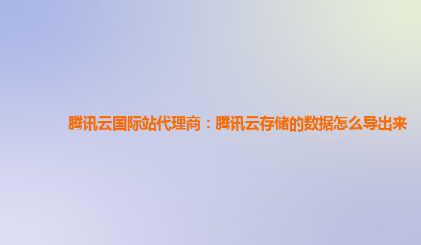 腾讯云国际站代理商：腾讯云存储的数据怎么导出来