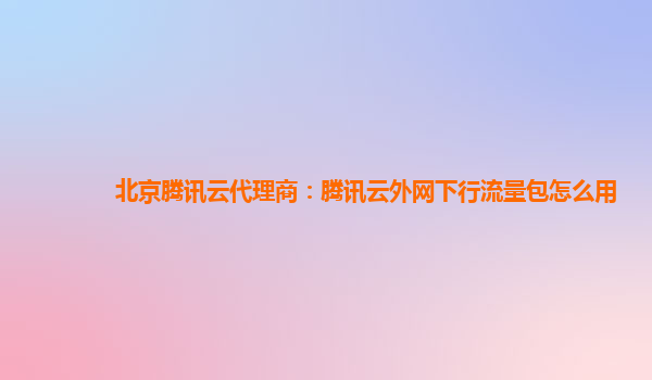 北京腾讯云代理商：腾讯云外网下行流量包怎么用