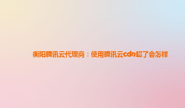 衡阳腾讯云代理商：使用腾讯云cdn超了会怎样