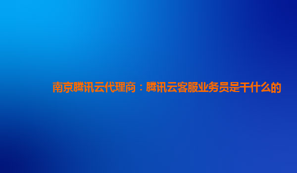 南京腾讯云代理商：腾讯云客服业务员是干什么的