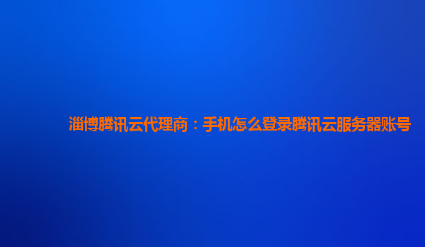淄博腾讯云代理商：手机怎么登录腾讯云服务器账号
