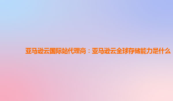 亚马逊云国际站代理商：亚马逊云全球存储能力是什么