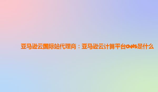 亚马逊云国际站代理商：亚马逊云计算平台aws是什么