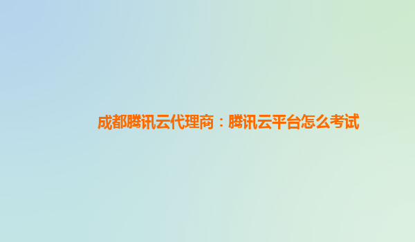 成都腾讯云代理商：腾讯云平台怎么考试