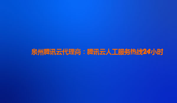 泉州腾讯云代理商：腾讯云人工服务热线24小时