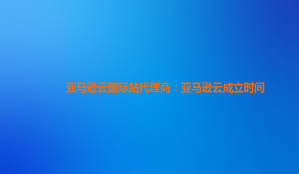 亚马逊云国际站代理商：亚马逊云成立时间