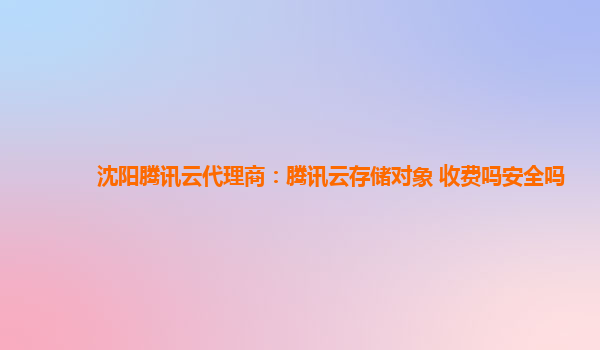 沈阳腾讯云代理商：腾讯云存储对象 收费吗安全吗