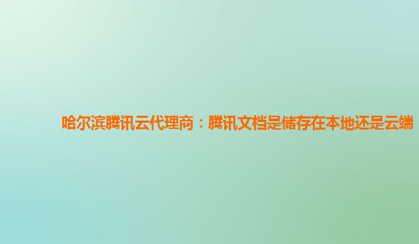 哈尔滨腾讯云代理商：腾讯文档是储存在本地还是云端