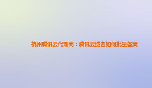 杭州腾讯云代理商：腾讯云域名如何批量备案