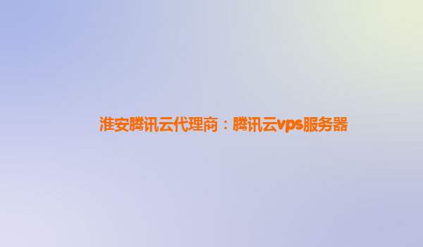 淮安腾讯云代理商：腾讯云vps服务器