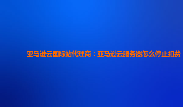 亚马逊云国际站代理商：亚马逊云服务器怎么停止扣费