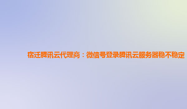 宿迁腾讯云代理商：微信号登录腾讯云服务器稳不稳定