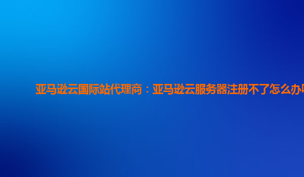 亚马逊云国际站代理商：亚马逊云服务器注册不了怎么办呢