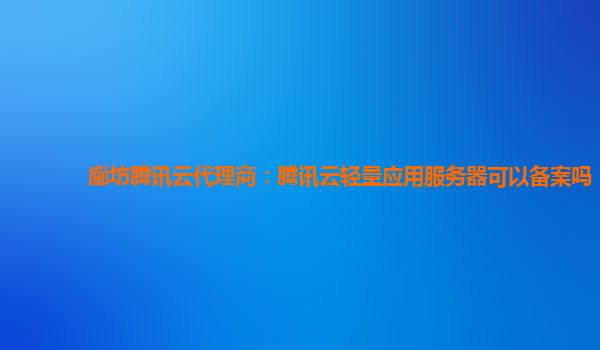廊坊腾讯云代理商：腾讯云轻量应用服务器可以备案吗