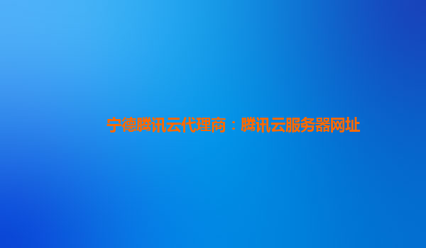 宁德腾讯云代理商：腾讯云服务器网址